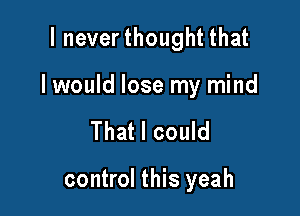 I neverthought that

I would lose my mind

That I could

control this yeah