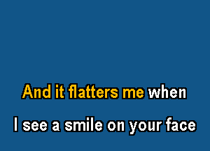 And it flatters me when

I see a smile on your face