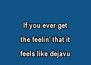 If you ever get

the feelin' that it

feels like dejavu