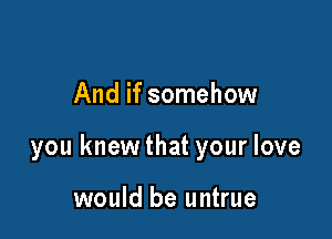 And if somehow

you knewthat your love

would be untrue