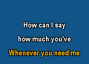 How can I say

how much you've

Whenever you need me