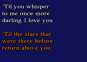 eTil you whisper
to me once more
darling I love you

eTil the stars that
were there before
return above you