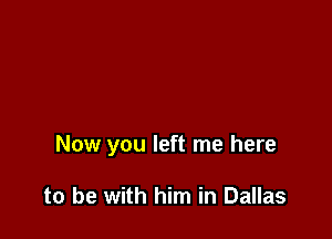 Now you left me here

to be with him in Dallas