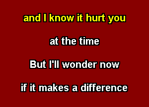 and I know it hurt you

at the time
But I'll wonder now

if it makes a difference