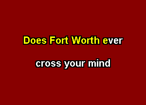 Does Fort Worth ever

cross your mind