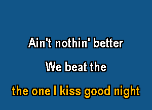 Ain't nothin' better
We beat the

the one I kiss good night