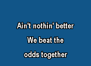 Ain't nothin' better
We beat the

odds together