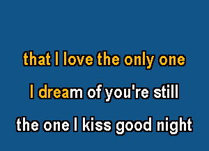 that I love the only one

I dream of you're still

the one I kiss good night