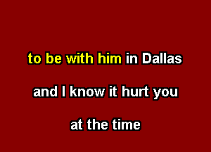 to be with him in Dallas

and I know it hurt you

at the time