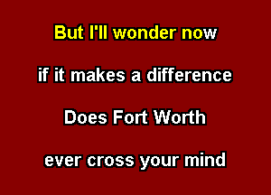 But I'll wonder now
if it makes a difference

Does Fort Worth

ever cross your mind