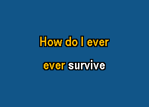 How do I ever

ever survive