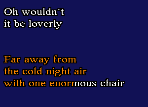 0h wouldn't
it be loverly

Far away from
the cold night air
With one enormous chair
