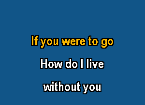 If you were to go

How do I live

without you