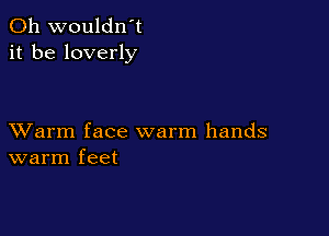 0h wouldn't
it be loverly

XVarm face warm hands
warm feet