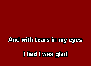 And with tears in my eyes

I lied I was glad