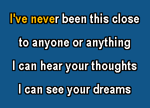 I've never been this close

to anyone or anything

I can hear your thoughts

I can see your dreams