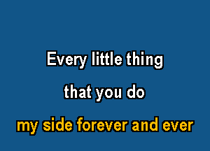 Every little thing

that you do

my side forever and ever