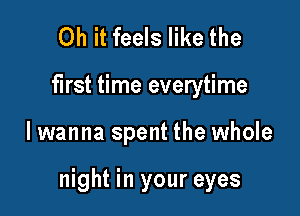 Oh it feels like the

first time everytime

lwanna spent the whole

night in your eyes