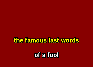the famous last words

of a fool