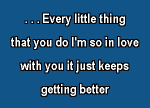 ...Every little thing

that you do I'm so in love

with you it just keeps

getting better