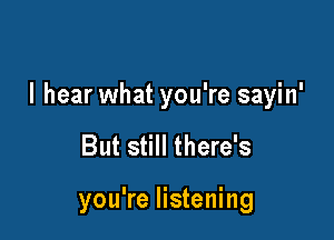 I hear what you're sayin'

But still there's

you're listening
