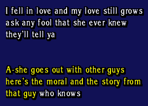 Ifell in love and my love still grows
ask any tool that she ever knew
they'll tell ya

A-she goes out with other guys
here's the moral and the story from
that guy who knows