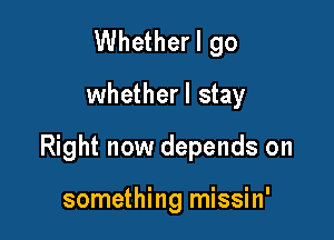 Whether I go
whetherl stay

Right now depends on

something missin'