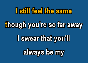 I still feel the same

though you're so far away

I swear that you'll

always be my