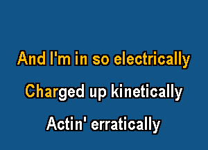 And I'm in so electrically

Charged up kinetically

Actin' erratically