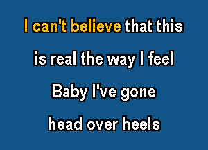 I can't believe that this

is real the way I feel

Baby I've gone

head over heels