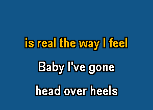 is real the way I feel

Baby I've gone

head over heels