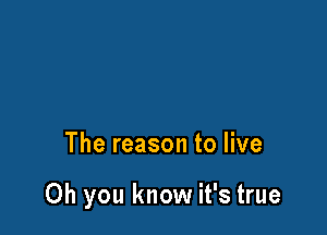 The reason to live

Oh you know it's true