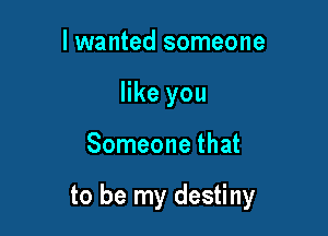 I wanted someone
like you

Someone that

to be my destiny