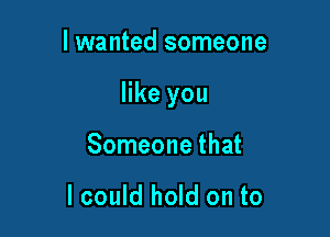 I wanted someone

like you

Someone that

I could hold on to