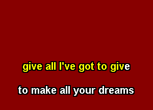 give all I've got to give

to make all your dreams