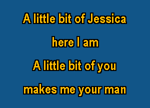 A little bit of Jessica
here I am

A little bit of you

makes me your man