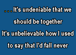 ...It's undeniable that we

should be together

It's unbelievable howl used

to say that I'd fall never