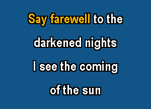 Say farewell to the

darkened nights

I see the coming

ofthe sun