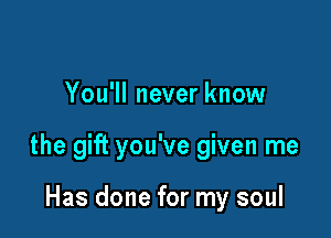 You'll never know

the gift you've given me

Has done for my soul