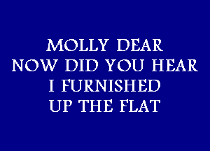 MOLLY DEAR
NOW DID YOU HEAR
I FURNISHED
UP THE FLAT