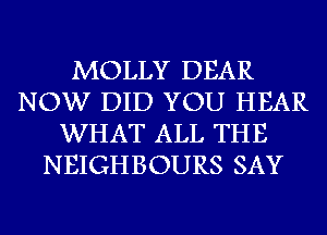 MOLLY DEAR
NOW DID YOU HEAR
WHAT ALL THE
NEIGHBOURS SAY