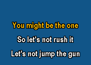 You might be the one

So let's not rush it

Let's not jump the gun