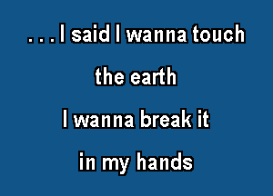 ...lsaid I wanna touch
the earth

lwanna break it

in my hands