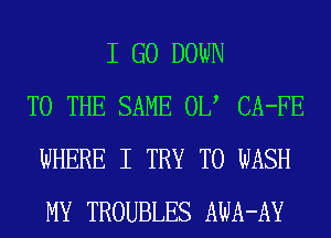 I GO DOWN
TO THE SAME 0U CA-FE
WHERE I TRY TO WASH
MY TROUBLES AWA-AY