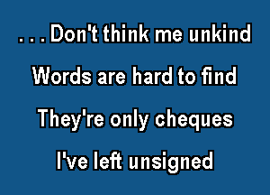 ...Don't think me unkind

Words are hard to find

They're only cheques

I've left unsigned