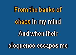 From the banks of

chaos in my mind

And when their

eloquence escapes me