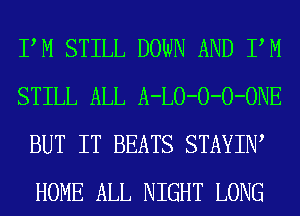 PM STILL DOWN AND PM
STILL ALL A-LO-O-O-ONE
BUT IT BEATS STAYIW
HOME ALL NIGHT LONG