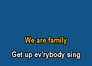 We are family

Get up ev'rybody sing