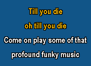 Till you die
oh till you die

Come on play some of that

profound funky music