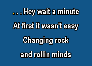...Hey wait a minute

At first it wasn't easy

Changing rock

and rollin minds